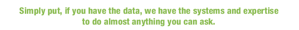Simply put, if you have the data, we have the systems and expertise to do almost anything you can ask.