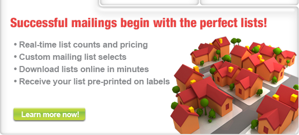 Real-time counts and pricing, custom mailing list selects, download lists onlnie in minutes, receive your list pre-printed on labels, We have the lowest prices online, superb customer service, no hidden charges, rush delivery available, point, click & order, We have the lowest prices online, superb customer service, no hidden charges, rush delivery available, point, click & order, For effective, profitable, direct marketing one-stop convenience and avings on everything you need, including campaign planning and creative services to state-of-the-art production, mailing and data management solutions.