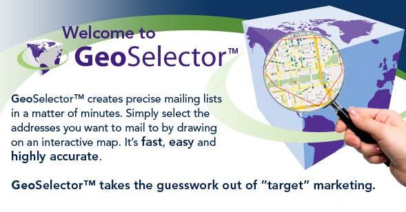 GeoSelector creates precise mailing lists in a matter of minutes. Simply select the addresses you want to mail to by drawing on an interactive map. It's fast, easy and highly accurate. GeoSelector takes the guesswork out of target marketing.